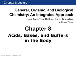 Chapter 8 Lecture
General, Organic, and Biological
Chemistry: An Integrated Approach
Laura Frost, Todd Deal and Karen Timberlake
by Richard Triplett
© 2011 Pearson Education, Inc.
Acids, Bases, and Buffers
in the Body
Chapter 8
 