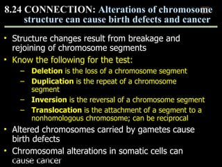 Structure changes result from breakage and rejoining of chromosome segments Know the following for the test: Deletion  is the loss of a chromosome segment Duplication  is the repeat of a chromosome segment  Inversion  is the reversal of a chromosome segment Translocation  is the attachment of a segment to a nonhomologous chromosome; can be reciprocal Altered chromosomes carried by gametes cause birth defects Chromosomal alterations in somatic cells can cause cancer 8.24 CONNECTION:  Alterations of chromosome structure can cause birth defects and cancer 0 Copyright © 2009 Pearson Education, Inc. 