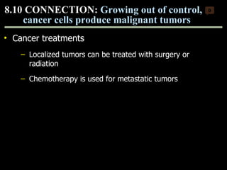 Cancer treatments Localized tumors can be treated with surgery or radiation Chemotherapy is used for metastatic tumors 8.10 CONNECTION:  Growing out of control, cancer cells produce malignant tumors 0 Copyright © 2009 Pearson Education, Inc. 