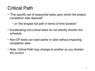 22
Critical Path
• “The specific set of sequential tasks upon which the project
completion date depends”
• or “the longest full path in terms of time duration”
• Accelerating non-critical tasks do not directly shorten the
schedule.
• Non-CP tasks can start earlier or later without impacting
completion date.
• Note: Critical Path may change to another as you shorten
the current
 