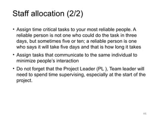 46
Staff allocation (2/2)
• Assign time critical tasks to your most reliable people. A
reliable person is not one who could do the task in three
days, but sometimes five or ten; a reliable person is one
who says it will take five days and that is how long it takes
• Assign tasks that communicate to the same individual to
minimize people’s interaction
• Do not forget that the Project Leader (PL ), Team leader will
need to spend time supervising, especially at the start of the
project.
 