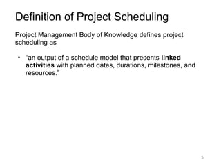 5
Definition of Project Scheduling
Project Management Body of Knowledge defines project
scheduling as
● “an output of a schedule model that presents linked
activities with planned dates, durations, milestones, and
resources.”
 