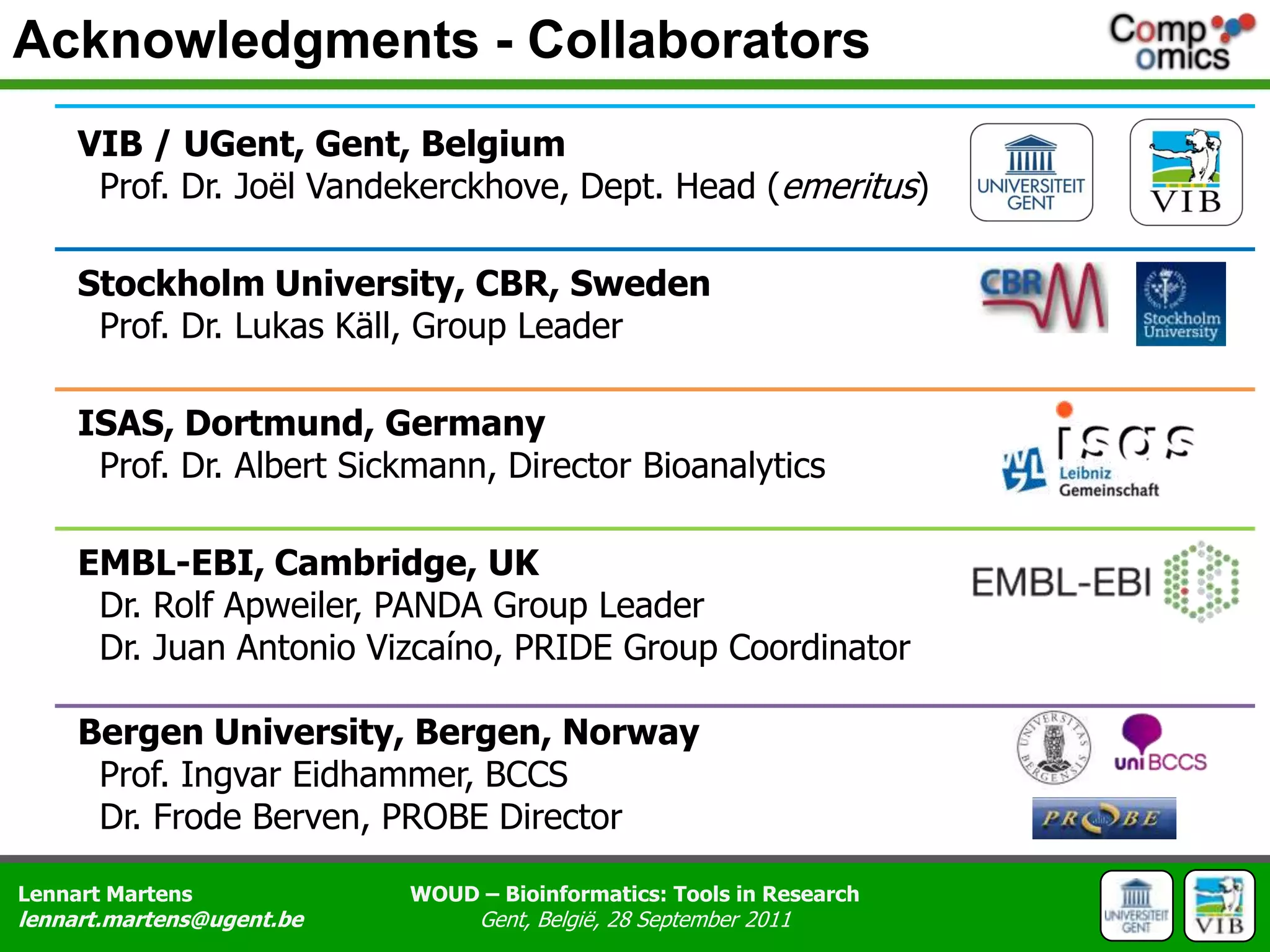 Acknowledgments - CollaboratorsVIB / UGent, Gent, Belgium  Prof. Dr. Joël Vandekerckhove, Dept. Head (emeritus)Stockholm University, CBR, Sweden  Prof. Dr. Lukas Käll, Group LeaderISAS, Dortmund, Germany  Prof. Dr. Albert Sickmann, Director BioanalyticsEMBL-EBI, Cambridge, UK  Dr. Rolf Apweiler, PANDA Group Leader  Dr. Juan Antonio Vizcaíno, PRIDE Group CoordinatorBergen University, Bergen, Norway  Prof. Ingvar Eidhammer, BCCS  Dr. Frode Berven, PROBE Director