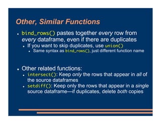 Other, Similar Functions
! bind_rows() pastes together every row from
every dataframe, even if there are duplicates
! If you want to skip duplicates, use union()
! Same syntax as bind_rows(), just different function name
! Other related functions:
! intersect(): Keep only the rows that appear in all of
the source dataframes
! setdiff(): Keep only the rows that appear in a single
source dataframe—if duplicates, delete both copies
 