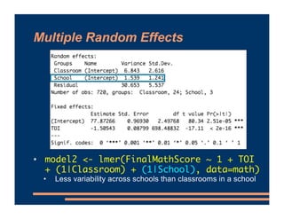 Multiple Random Effects
• model2 <- lmer(FinalMathScore ~ 1 + TOI
+ (1|Classroom) + (1|School), data=math)
• Less variability across schools than classrooms in a school
 