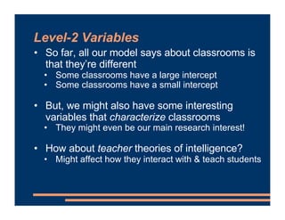 Level-2 Variables
• So far, all our model says about classrooms is
that they’re different
• Some classrooms have a large intercept
• Some classrooms have a small intercept
• But, we might also have some interesting
variables that characterize classrooms
• They might even be our main research interest!
• How about teacher theories of intelligence?
• Might affect how they interact with & teach students
 