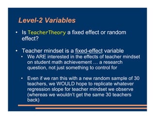 Level-2 Variables
• Is TeacherTheory a fixed effect or random
effect?
• Teacher mindset is a fixed-effect variable
• We ARE interested in the effects of teacher mindset
on student math achievement … a research
question, not just something to control for
• Even if we ran this with a new random sample of 30
teachers, we WOULD hope to replicate whatever
regression slope for teacher mindset we observe
(whereas we wouldn’t get the same 30 teachers
back)
 