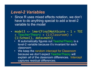 Level-2 Variables
• Since R uses mixed effects notation, we don’t
have to do anything special to add a level-2
variable to the model
• model3 <- lmer(FinalMathScore ~ 1 + TOI
+ TeacherTheory + (1|Classroom) +
(1|School), data=math)
• R automatically figures out TeacherTheory is a
level-2 variable because it’s invariant for each
classroom
• We keep the random intercept for Classroom
because we don’t expect TeacherTheory will
explain all of the classroom differences. Intercept
captures residual differences.
 
