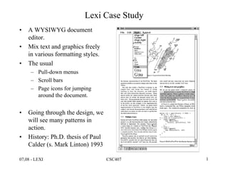 07,08 - LEXI CSC407 1
Lexi Case Study
• A WYSIWYG document
editor.
• Mix text and graphics freely
in various formatting styles.
• The usual
– Pull-down menus
– Scroll bars
– Page icons for jumping
around the document.
• Going through the design, we
will see many patterns in
action.
• History: Ph.D. thesis of Paul
Calder (s. Mark Linton) 1993
 