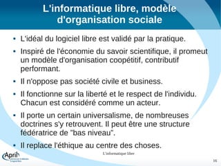 L'informatique libre, modèle
d'organisation sociale












L'idéal du logiciel libre est validé par la pratique.
Inspiré de l'économie du savoir scientifique, il promeut
un modèle d'organisation coopétitif, contributif
performant.
Il n'oppose pas société civile et business.
Il fonctionne sur la liberté et le respect de l'individu.
Chacun est considéré comme un acteur.
Il porte un certain universalisme, de nombreuses
doctrines s'y retrouvent. Il peut être une structure
fédératrice de ”bas niveau”.
Il replace l'éthique au centre des choses.
L'informatique libre
16

 