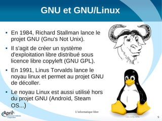 GNU et GNU/Linux








En 1984, Richard Stallman lance le
projet GNU (Gnu's Not Unix).
Il s'agit de créer un système
d'exploitation libre distribué sous
licence libre copyleft (GNU GPL).

®

En 1991, Linus Torvalds lance le
noyau linux et permet au projet GNU
de décoller.
Le noyau Linux est aussi utilisé hors
du projet GNU (Androïd, Steam
OS...)
L'informatique libre
Larry Ewing, GFDL

9

 