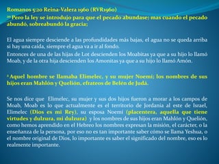 Romanos 5:20 Reina-Valera 1960 (RVR1960)
20 Pero la ley se introdujo para que el pecado abundase; mas cuando el pecado
abundó, sobreabundó la gracia;
El agua siempre desciende a las profundidades más bajas, el agua no se queda arriba
si hay una caída, siempre el agua va a ir al fondo.
Entonces de una de las hijas de Lot descienden los Moabitas ya que a su hijo lo llamó
Moab, y de la otra hija descienden los Amonitas ya que a su hijo lo llamó Amón.
2 Aquel hombre se llamaba Elimelec, y su mujer Noemí; los nombres de sus
hijos eran Mahlón y Quelión, efrateos de Belén de Judá.
Se nos dice que Elimelec, su mujer y sus dos hijos fueron a morar a los campos de
Moab, Moab es lo que actualmente es el territorio de Jordania al este de Israel,
Elimelec (Dios es mi Rey), su esposa Noemí (placentera, aquella que tiene
virtudes y dulzura, mi dulzura) y los nombres de sus hijos eran Mahlón y Quelión,
como hemos aprendido en el Hebreo los nombres expresan la misión, el carácter, o la
enseñanza de la persona, por eso no es tan importante saber cómo se llama Yeshua, o
el nombre original de Dios, lo importante es saber el significado del nombre, eso es lo
realmente importante.
 
