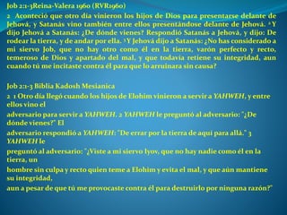 Job 2:1-3Reina-Valera 1960 (RVR1960)
2 Aconteció que otro día vinieron los hijos de Dios para presentarse delante de
Jehová, y Satanás vino también entre ellos presentándose delante de Jehová. 2 Y
dijo Jehová a Satanás: ¿De dónde vienes? Respondió Satanás a Jehová, y dijo: De
rodear la tierra, y de andar por ella. 3 Y Jehová dijo a Satanás: ¿No has considerado a
mi siervo Job, que no hay otro como él en la tierra, varón perfecto y recto,
temeroso de Dios y apartado del mal, y que todavía retiene su integridad, aun
cuando tú me incitaste contra él para que lo arruinara sin causa?
Job 2:1-3 Biblia Kadosh Mesianica
2 1 Otro día llegó cuando los hijos de Elohim vinieron a servir a YAHWEH, y entre
ellos vino el
adversario para servir a YAHWEH. 2 YAHWEH le preguntó al adversario: "¿De
dónde vienes?" El
adversario respondió a YAHWEH: "De errar por la tierra de aquí para allá." 3
YAHWEH le
preguntó al adversario: "¿Viste a mi siervo Iyov, que no hay nadie como él en la
tierra, un
hombre sin culpa y recto quien teme a Elohim y evita el mal, y que aún mantiene
su integridad,
aun a pesar de que tú me provocaste contra él para destruirlo por ninguna razón?"
 