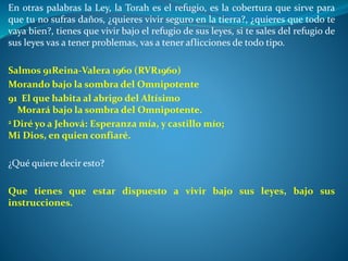 En otras palabras la Ley, la Torah es el refugio, es la cobertura que sirve para
que tu no sufras daños, ¿quieres vivir seguro en la tierra?, ¿quieres que todo te
vaya bien?, tienes que vivir bajo el refugio de sus leyes, si te sales del refugio de
sus leyes vas a tener problemas, vas a tener aflicciones de todo tipo.
Salmos 91Reina-Valera 1960 (RVR1960)
Morando bajo la sombra del Omnipotente
91 El que habita al abrigo del Altísimo
Morará bajo la sombra del Omnipotente.
2 Diré yo a Jehová: Esperanza mía, y castillo mío;
Mi Dios, en quien confiaré.
¿Qué quiere decir esto?
Que tienes que estar dispuesto a vivir bajo sus leyes, bajo sus
instrucciones.
 
