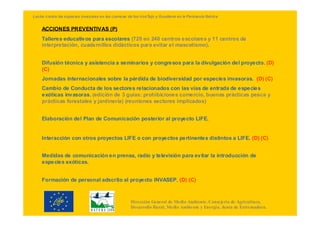 Lucha contra las especies invasoras en las cuencas de los ríosTajo y Guadiana en la Península Ibérica


    ACCIONES PREVENTIVAS (P)
    Talleres educativos para escolares (720 en 240 centros escolares y 11 centros de
    interpretación, cuadernillos didácticos para evitar el mascotismo).


    Difusión técnica y asistencia a seminarios y congresos para la divulgación del proyecto. (D)
    (C)
    Jornadas internacionales sobre la pérdida de biodiversidad por especies invasoras. (D) (C)
    Cambio de Conducta de los sectores relacionados con las vías de entrada de especies
    exóticas invasoras. (edición de 3 guías: prohibiciones comercio, buenas prácticas pesca y
    prácticas forestales y jardinería) (reuniones sectores implicados)


    Elaboración del Plan de Comunicación posterior al proyecto LIFE.


    Interacción con otros proyectos LIFE o con proyectos pertinentes distintos a LIFE. (D) (C)


    Medidas de comunicación en prensa, radio y televisión para evitar la introducción de
    especies exóticas.


    Formación de personal adscrito al proyecto INVASEP. (D) (C)



                                                     Dirección General de Medio Ambiente. Consejería de Agricultura,
                                                     Desarrollo Rural, Medio Ambiente y Energía. Junta de Extremadura.
 
