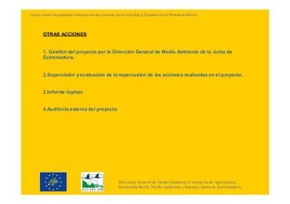 Lucha contra las especies invasoras en las cuencas de los ríosTajo y Guadiana en la Península Ibérica




        OTRAS ACCIONES


        1. Gestión del proyecto por la Dirección General de Medio Ambiente de la Junta de
        Extremadura.


        2.Supervisión y evaluación de la repercusión de las acciones realizadas en el proyecto.


        3.Informe layman


        4.Auditoría externa del proyecto.




                                                     Dirección General de Medio Ambiente. Consejería de Agricultura,
                                                     Desarrollo Rural, Medio Ambiente y Energía. Junta de Extremadura.
 