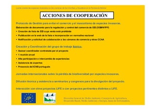 Lucha contra las especies invasoras en las cuencas de los ríosTajo y Guadiana en la Península Ibérica



                             ACCIONES DE COOPERACIÓN
Protocolo de Gestión para evitar el comercio y el mascotismo de especies invasoras.
Elaboración de documento para la regulación y control del comercio de EEI (DGMNYPF)
  Creación de lista de EEI cuya venta esté prohibida
  Publicación en la web de la lista e incorporación en normativa nacional
  Notificación y solicitud de colaboración a las cámaras de comercio y otras CCAA


Creación y Coordinación del grupo de trabajo Ibérico.
  Asesor coordinador contratado por el proyecto
  1 reunión anual
  Alta participación e intercambio de experiencias
  Asistencia de expertos
  Presencia del ICNB portugués


Jornadas internacionales sobre la pérdida de biodiversidad por especies invasoras.

Difusión técnica y asistencia a seminarios y congresos para la divulgación del proyecto.

Interacción con otros proyectos LIFE o con proyectos pertinentes distintos a LIFE.


                                                     Dirección General de Medio Ambiente. Consejería de Agricultura,
                                                     Desarrollo Rural, Medio Ambiente y Energía. Junta de Extremadura.
 