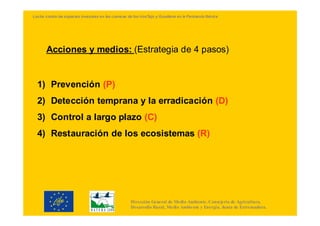 Lucha contra las especies invasoras en las cuencas de los ríosTajo y Guadiana en la Península Ibérica




       Acciones y medios: (Estrategia de 4 pasos)


  1) Prevención (P)
  2) Detección temprana y la erradicación (D)
  3) Control a largo plazo (C)
  4) Restauración de los ecosistemas (R)




                                                     Dirección General de Medio Ambiente. Consejería de Agricultura,
                                                     Desarrollo Rural, Medio Ambiente y Energía. Junta de Extremadura.
 