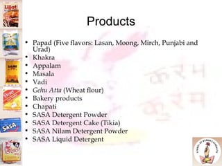 Products Papad (Five flavors: Lasan, Moong, Mirch, Punjabi and Urad)‏ Khakra Appalam Masala Vadi Gehu Atta  (Wheat flour)‏ Bakery products Chapati SASA Detergent Powder SASA Detergent Cake (Tikia)‏ SASA Nilam Detergent Powder SASA Liquid Detergent 