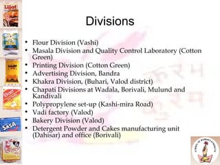 Divisions Flour Division (Vashi)‏ Masala Division and Quality Control Laboratory (Cotton Green)‏ Printing Division (Cotton Green)‏ Advertising Division, Bandra Khakra Division, (Buhari, Valod district)‏ Chapati Divisions at Wadala, Borivali, Mulund and Kandivali Polypropylene set-up (Kashi-mira Road)‏ Vadi factory (Valod)‏ Bakery Division (Valod)‏ Detergent Powder and Cakes manufacturing unit (Dahisar) and office (Borivali)‏ 