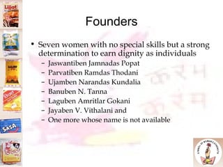 Founders Seven women with no special skills but a strong determination to earn dignity as individuals  Jaswantiben Jamnadas Popat Parvatiben Ramdas Thodani Ujamben Narandas Kundalia Banuben N. Tanna Laguben Amritlar Gokani  Jayaben V. Vithalani and One more whose name is not available 