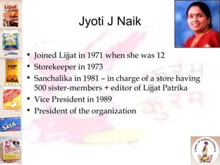 Jyoti J Naik Joined Lijjat in 1971 when she was 12 Storekeeper in 1973 Sanchalika in 1981 – in charge of a store having 500 sister-members + editor of Lijjat Patrika Vice President in 1989 President of the organization 