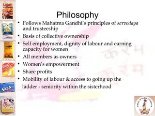 Philosophy Follows Mahatma Gandhi’s principles of  sarvodaya  and trusteeship Basis of collective ownership Self employment, dignity of labour and earning capacity for women All members as owners Women’s empowerment Share profits Mobility of labour & access to going up the  ladder - seniority within the sisterhood 