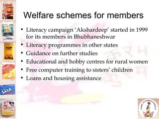 Welfare schemes for members Literacy campaign ‘Akshardeep’ started in 1999 for its members in Bhubhaneshwar Literacy programmes in other states Guidance on further studies Educational and hobby centres for rural women  Free computer training to sisters’ children Loans and housing assistance  
