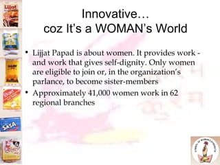 Innovative… coz It’s a WOMAN’s World Lijjat Papad is about women. It provides work - and work that gives self-dignity. Only women are eligible to join or, in the organization’s parlance, to become sister-members  Approximately 41,000 women work in 62 regional branches 