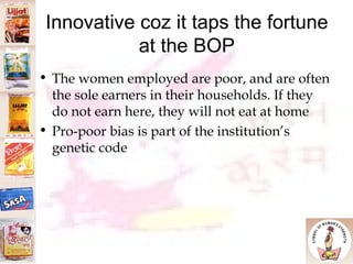 Innovative coz it taps the fortune at the BOP The women employed are poor, and are often the sole earners in their households. If they do not earn here, they will not eat at home  Pro-poor bias is part of the institution’s genetic code 