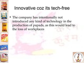 Innovative   coz its tech-free The company has intentionally not introduced any kind of technology in the production of papads, as this would lead to the loss of workplaces 
