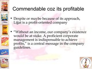 Commendable coz its profitable Despite or maybe because of its approach, Lijjat is a profit-oriented company “ Without an income, our company’s existence would be at stake. A proficient corporate management is indispensable to achieve profits,” is a central message in the company guidelines.  