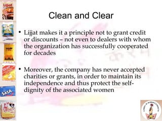 Clean and Clear Lijjat makes it a principle not to grant credit or discounts – not even to dealers with whom the organization has successfully cooperated for decades Moreover, the company has never accepted charities or grants, in order to maintain its independence and thus protect the self-dignity of the associated women 