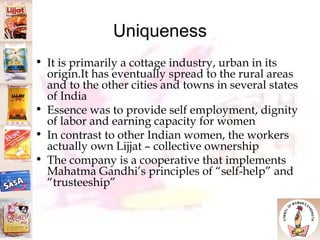 Uniqueness It is primarily a cottage industry, urban in its origin.It has eventually spread to the rural areas and to the other cities and towns in several states of India Essence was to provide self employment, dignity of labor and earning capacity for women In contrast to other Indian women, the workers actually own Lijjat – collective ownership The company is a cooperative that implements Mahatma Gandhi’s principles of “self-help” and “trusteeship”  