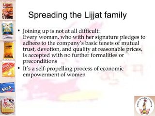 Spreading the Lijjat family Joining up is not at all difficult: Every woman, who with her signature pledges to adhere to the company’s basic tenets of mutual trust, devotion, and quality at reasonable prices, is accepted with no further formalities or preconditions It’s a self-propelling process of economic empowerment of women  