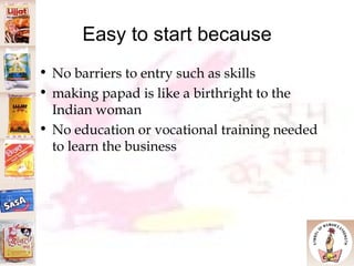 Easy to start because No barriers to entry such as skills making papad is like a birthright to the Indian woman No education or vocational training needed to learn the business 