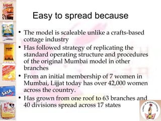 Easy to spread because The model is scaleable unlike a crafts-based cottage industry Has followed strategy of replicating the standard operating structure and procedures of the original Mumbai model in other branches From an initial membership of 7 women in Mumbai, Lijjat today has over 42,000 women across the country. Has grown from one roof to 63 branches and 40 divisions spread across 17 states 