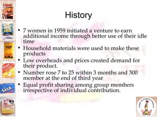 History 7 women in 1959 initiated a venture to earn additional income through better use of their idle time Household materials were used to make these products Low overheads and prices created demand for their product. Number rose 7 to 25 within 3 months and 300 member at the end of third year Equal profit sharing among group members irrespective of individual contribution.  