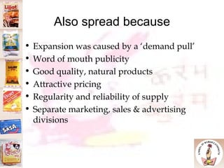 Also spread because Expansion was caused by a ‘demand pull’ Word of mouth publicity Good quality, natural products Attractive pricing Regularity and reliability of supply Separate marketing, sales & advertising divisions 