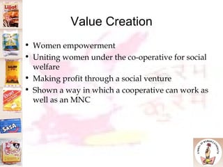 Value Creation Women empowerment Uniting women under the co-operative for social welfare Making profit through a social venture Shown a way in which a cooperative can work as well as an MNC 