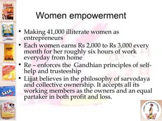 Women empowerment Making 41,000 illiterate women as entrepreneurs Each women earns Rs 2,000 to Rs 3,000 every month for her roughly six hours of work everyday from home Re – enforces the  Gandhian principles of self-help and trusteeship Lijjat believes in the philosophy of sarvodaya and collective ownership. It accepts all its working members as the owners and an equal partaker in both profit and loss.  