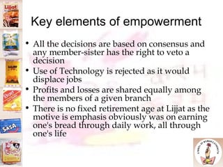 Key elements of empowerment All the decisions are based on consensus and any member-sister has the right to veto a decision Use of Technology is rejected as it would displace jobs Profits and losses are shared equally among the members of a given branch There is no fixed retirement age at Lijjat as the motive is emphasis obviously was on earning one's bread through daily work, all through one's life 