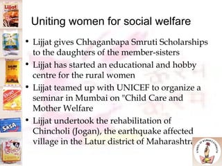 Uniting women for social welfare Lijjat gives Chhaganbapa Smruti Scholarships to the daughters of the member-sisters  Lijjat has started an educational and hobby centre for the rural women Lijjat teamed up with UNICEF to organize a seminar in Mumbai on "Child Care and Mother Welfare Lijjat undertook the rehabilitation of Chincholi (Jogan), the earthquake affected village in the Latur district of Maharashtra.  