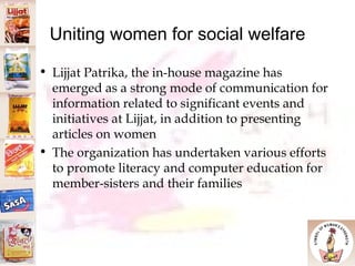 Uniting women for social welfare Lijjat Patrika, the in-house magazine has emerged as a strong mode of communication for information related to significant events and initiatives at Lijjat, in addition to presenting articles on women The organization has undertaken various efforts to promote literacy and computer education for member-sisters and their families 