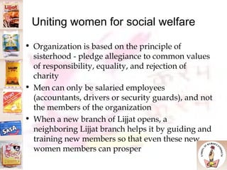 Uniting women for social welfare Organization is based on the principle of sisterhood - pledge allegiance to common values of responsibility, equality, and rejection of charity Men can only be salaried employees (accountants, drivers or security guards), and not the members of the organization  When a new branch of Lijjat opens, a neighboring Lijjat branch helps it by guiding and training new members so that even these new women members can prosper 