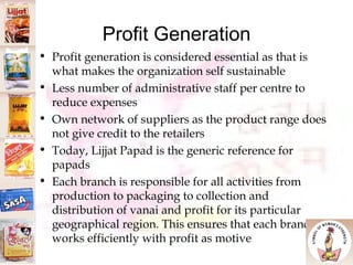 Profit Generation Profit generation is considered essential as that is what makes the organization self sustainable  Less number of administrative staff per centre to reduce expenses Own network of suppliers as the product range does not give credit to the retailers Today, Lijjat Papad is the generic reference for papads Each branch is responsible for all activities from production to packaging to collection and distribution of vanai and profit for its particular geographical region. This ensures that each branch works efficiently with profit as motive 