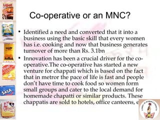 Co-operative or an MNC? Identified a need and converted that it into a business using the basic skill that every women has i.e. cooking and now that business generates turnover of more than Rs. 3.1bn  Innovation has been a crucial driver for the co-operative.The co-operative has started a new venture for chappati which is based on the fact that in metror the pace of life is fast and people don’t have time to cook food so women form small groups and cater to the local demand for homemade chapatti or similar products. These chappatis are sold to hotels, office canteens, etc. 