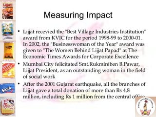 Measuring Impact Lijjat recevied the "Best Village Industries Institution" award from KVIC for the period 1998-99 to 2000-01. In 2002, the "Businesswoman of the Year" award was given to "The Women Behind Lijjat Papad" at The Economic Times Awards for Corporate Excellence Mumbai City felicitated Smt.Rukminiben B.Pawar, Lijjat President, as an outstanding woman in the field of social work After the 2001 Gujarat earthquake, all the branches of Lijjat gave a total donation of more than Rs 4.8 million, including Rs 1 million from the central office 