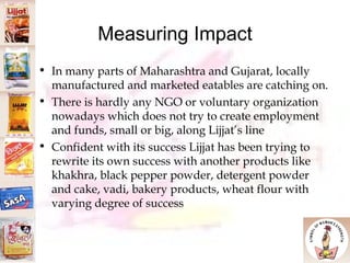 Measuring Impact In many parts of Maharashtra and Gujarat, locally manufactured and marketed eatables are catching on.  There is hardly any NGO or voluntary organization nowadays which does not try to create employment and funds, small or big, along Lijjat’s line Confident with its success Lijjat has been trying to rewrite its own success with another products like khakhra, black pepper powder, detergent powder and cake, vadi, bakery products, wheat flour with varying degree of success 