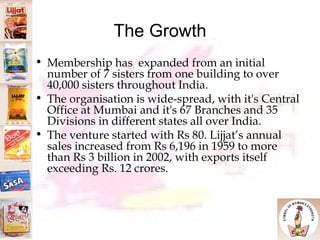 The Growth Membership has  expanded from an initial number of 7 sisters from one building to over 40,000 sisters throughout India.  The organisation is wide-spread, with it's Central Office at Mumbai and it's 67 Branches and 35 Divisions in different states all over India.  The venture started with Rs 80. Lijjat’s annual sales increased from Rs 6,196 in 1959 to more than Rs 3 billion in 2002, with exports itself exceeding Rs. 12 crores.  